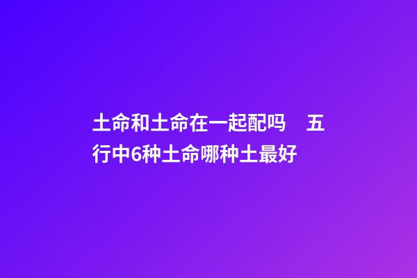 土命和土命在一起配吗　五行中6种土命哪种土最好
